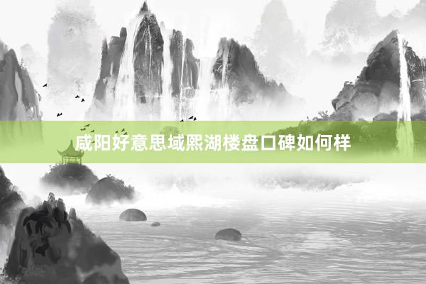 咸阳好意思域熙湖楼盘口碑如何样