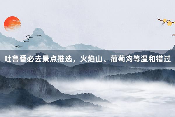 吐鲁番必去景点推选，火焰山、葡萄沟等温和错过